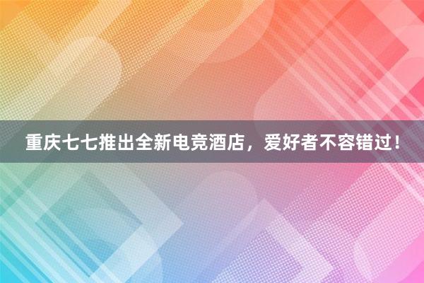 重庆七七推出全新电竞酒店，爱好者不容错过！