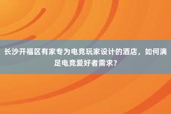 长沙开福区有家专为电竞玩家设计的酒店，如何满足电竞爱好者需求？