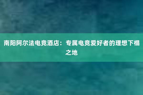 南阳阿尔法电竞酒店：专属电竞爱好者的理想下榻之地